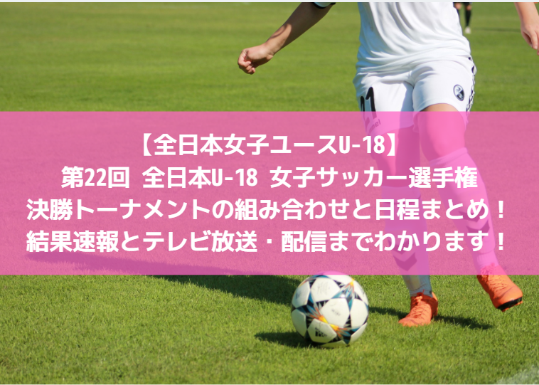 【全日本女子ユースU-18：結果速報】第22回全日本U-18 女子サッカー選手権大会・決勝トーナメントの組み合わせと日程まとめ！テレビ放送・配信までわかります！
