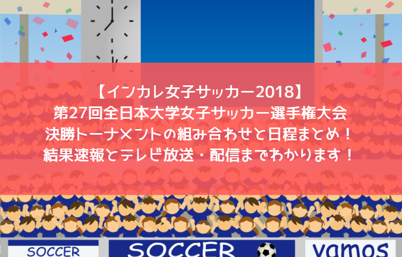 【インカレ女子サッカー2018】第27回全日本大学女子サッカー選手権大会・決勝トーナメントの組み合わせと日程まとめ！結果速報とテレビ放送・配信までわかります！