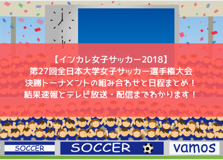 【インカレ女子サッカー2018】第27回全日本大学女子サッカー選手権大会・決勝トーナメントの組み合わせと日程まとめ！結果速報とテレビ放送・配信までわかります！