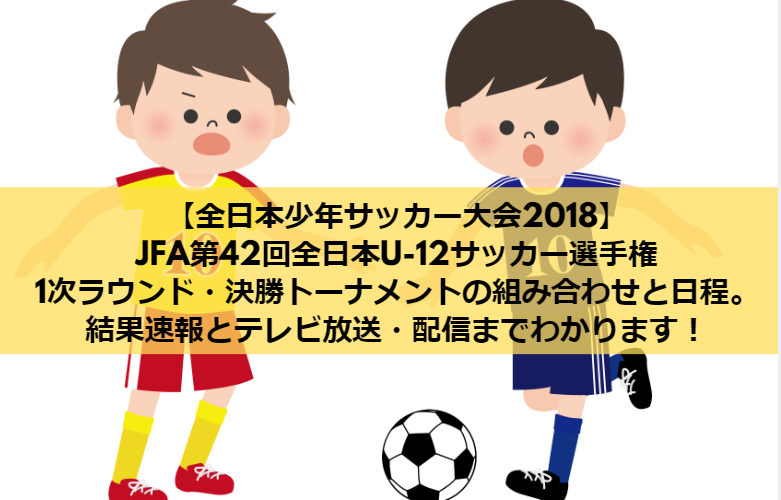 【全日本少年サッカー大会2018】JFA第42回全日本U-12サッカー選手権大会の1次ラウンド・決勝トーナメントの組み合わせと日程まとめ！結果速報とテレビ放送・配信までわかります！