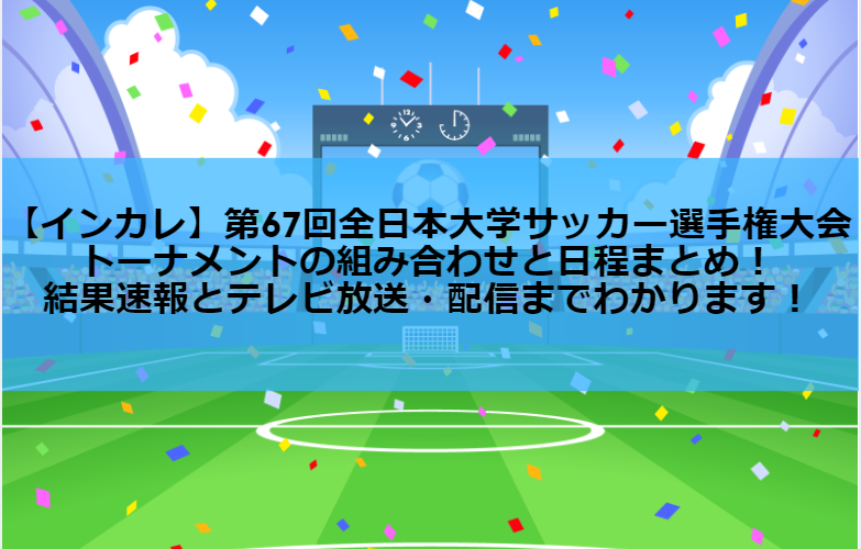 【インカレサッカー】第67回全日本大学サッカー選手権大会・トーナメントの組み合わせと日程まとめ！結果速報とテレビ放送・配信までわかります！