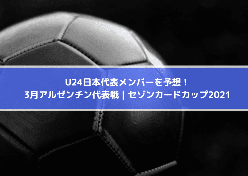 U24日本代表メンバーを予想！3月アルゼンチン代表戦｜セゾンカードカップ2021