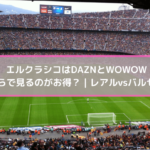 エルクラシコはDAZNとWOWOWどちらで見るのがお得？ | レアルvsバルセロナ