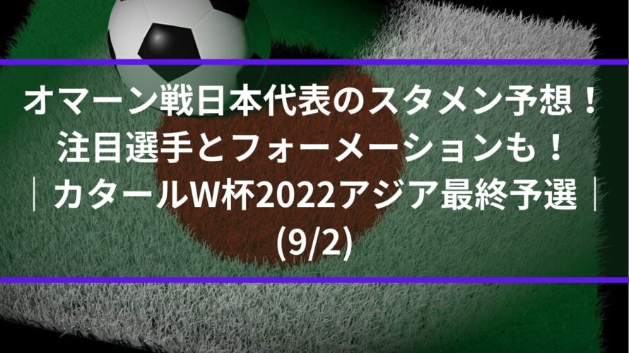 オマーン戦日本代表のスタメン予想！注目選手とフォーメーションも！｜アジア最終予選カタールW杯2022(9/2)