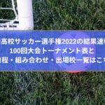全国高校サッカー選手権2022の結果速報！100回大会トーナメント表と日程・組み合わせに出場校一覧も！