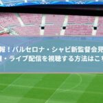 速報！シャビ新監督会見の生中継・ライブ配信を視聴する方法はこちら！