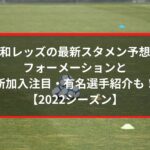 浦和レッズの最新スタメン予想2022！フォーメーションと新加入注目・有名選手紹介も！