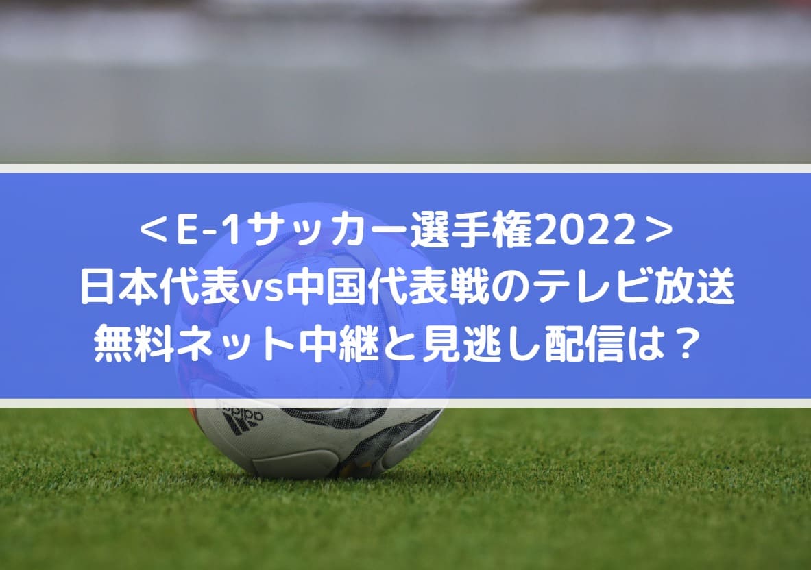 日本対中国代表戦のテレビ放送・無料ネット配信と見逃しは？E1サッカー選手権2022