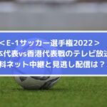 日本対香港代表戦のテレビ放送・無料ネット配信と見逃しは？ | E1サッカー選手権2022