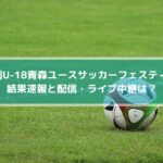青森ユースサッカーフェスティバル2022の結果速報と配信・ライブ中継は？