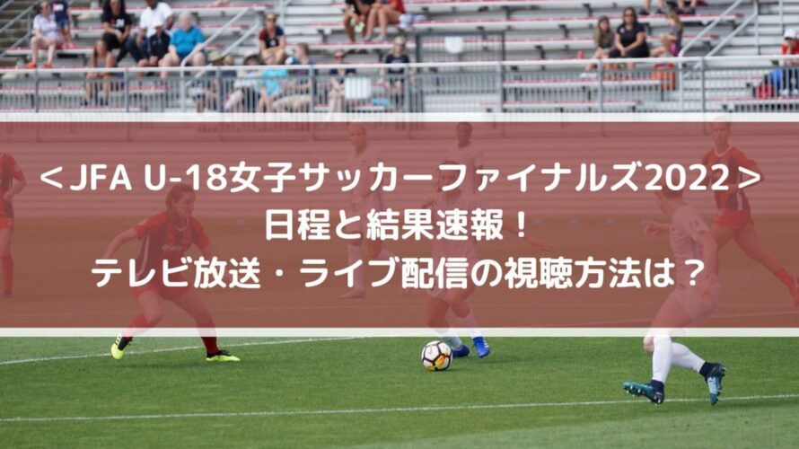 ＜JFA U-18女子サッカーファイナルズ2022＞日程と結果速報！テレビ放送・ライブ配信の視聴方法は？