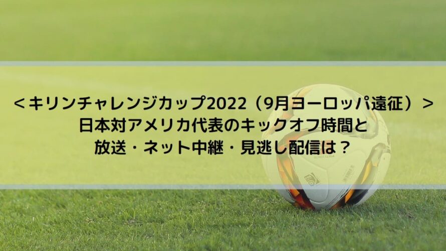 ＜キリンチャレンジカップ2022（9月ヨーロッパ遠征）＞ 日本対アメリカ代表のキックオフ時間と放送・ネット中継・見逃し配信は？
