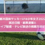 栃木国体サッカーU16少年女子2022の結果速報！ライブ配信・テレビ放送の視聴方法は？