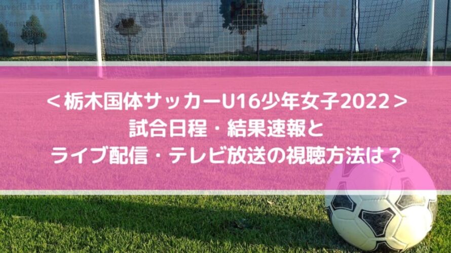 栃木国体サッカーU16少年女子2022の結果速報！ライブ配信・テレビ放送の視聴方法は？