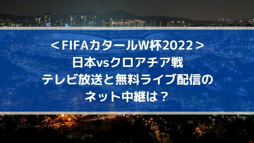 日本vsクロアチアのテレビ放送と無料ライブ配信のネット中継は？| FIFAカタールW杯2022