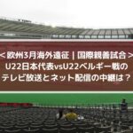 U22日本代表vsベルギー戦のテレビ放送とネット配信の中継は？| 欧州3月海外遠征 | 国際親善試合