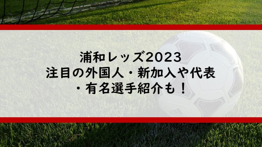 浦和レッズ2023注目の外国人・新加入や代表・有名選手紹介も！