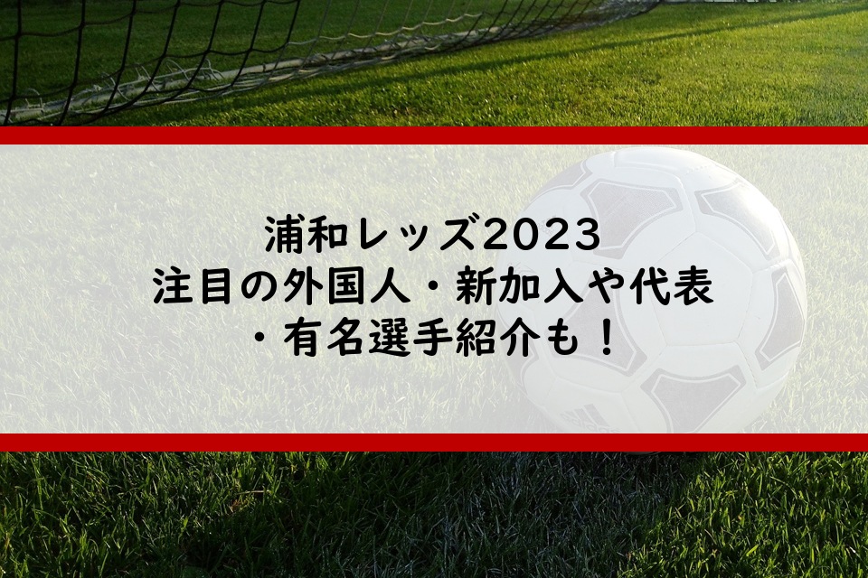 浦和レッズ2023注目の外国人・新加入や代表・有名選手紹介も！