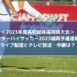インターハイサッカー2023福岡速報！ライブ配信とテレビ放送・中継は？